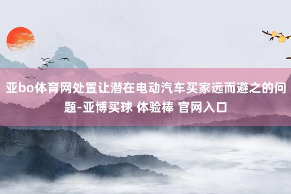 亚bo体育网处置让潜在电动汽车买家远而避之的问题-亚博买球 体验棒 官网入口