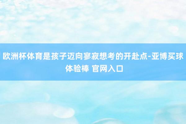 欧洲杯体育是孩子迈向寥寂想考的开赴点-亚博买球 体验棒 官网入口