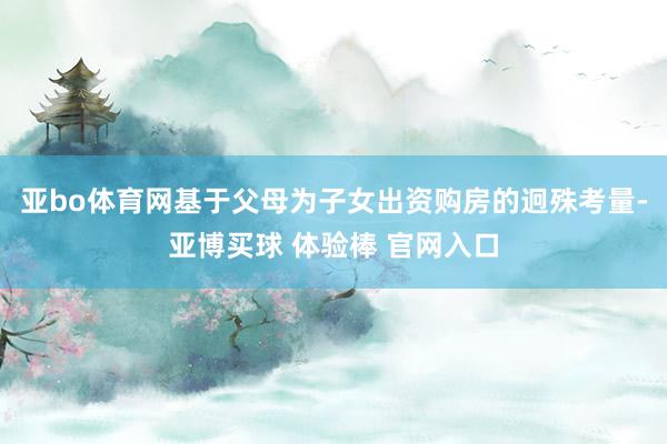 亚bo体育网基于父母为子女出资购房的迥殊考量-亚博买球 体验棒 官网入口