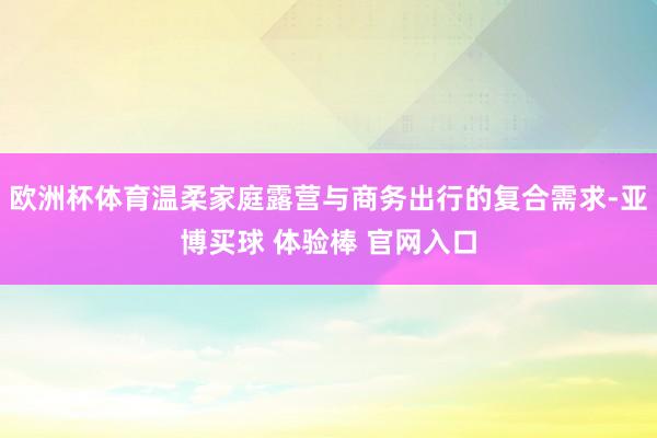 欧洲杯体育温柔家庭露营与商务出行的复合需求-亚博买球 体验棒 官网入口