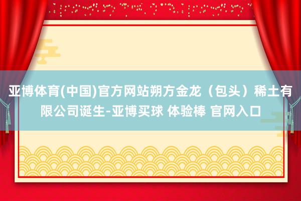 亚博体育(中国)官方网站朔方金龙（包头）稀土有限公司诞生-亚博买球 体验棒 官网入口