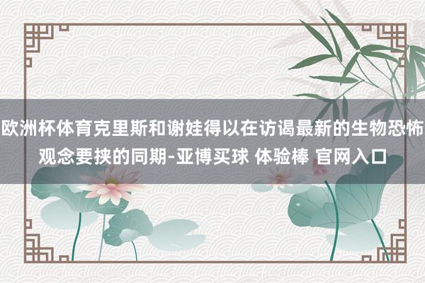 欧洲杯体育克里斯和谢娃得以在访谒最新的生物恐怖观念要挟的同期-亚博买球 体验棒 官网入口