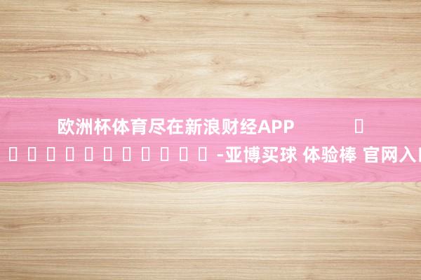 欧洲杯体育尽在新浪财经APP            													-亚博买球 体验棒 官网入口