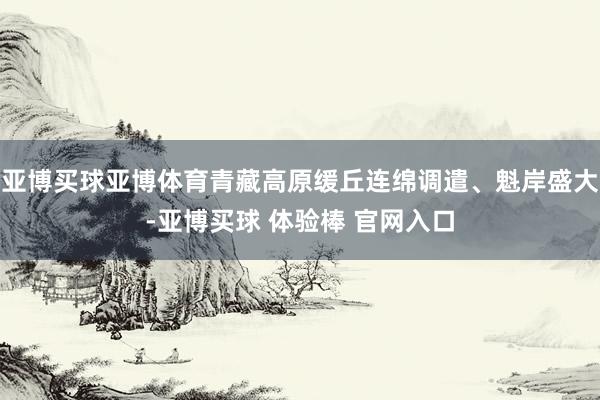 亚博买球亚博体育青藏高原缓丘连绵调遣、魁岸盛大-亚博买球 体验棒 官网入口