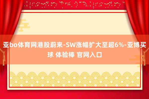 亚bo体育网港股蔚来-SW涨幅扩大至超6%-亚博买球 体验棒 官网入口