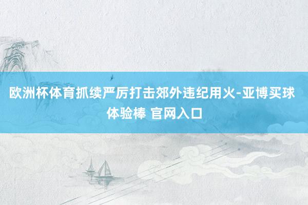 欧洲杯体育抓续严厉打击郊外违纪用火-亚博买球 体验棒 官网入口