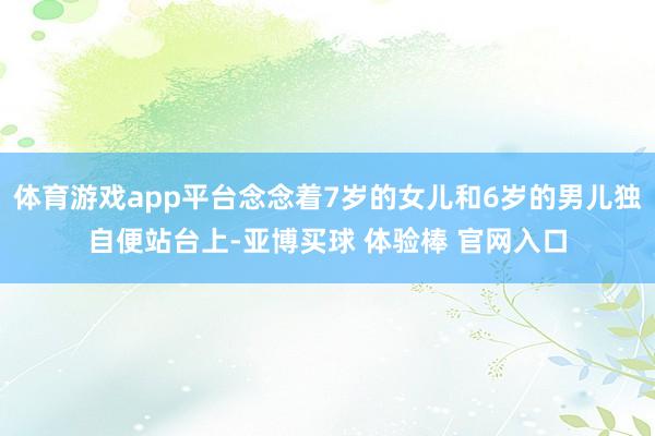 体育游戏app平台念念着7岁的女儿和6岁的男儿独自便站台上-亚博买球 体验棒 官网入口