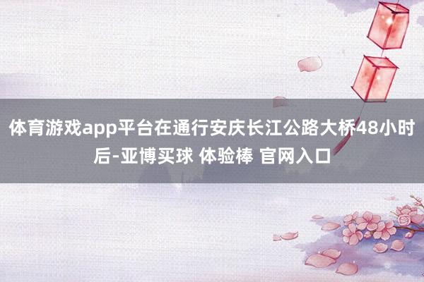 体育游戏app平台在通行安庆长江公路大桥48小时后-亚博买球 体验棒 官网入口