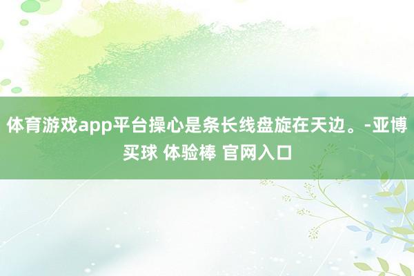 体育游戏app平台操心是条长线盘旋在天边。-亚博买球 体验棒 官网入口