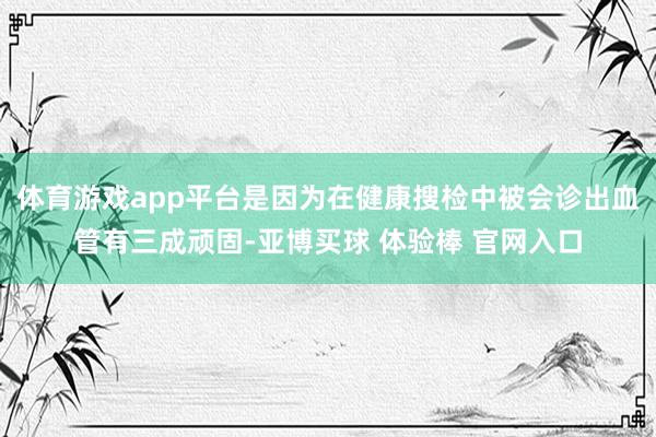 体育游戏app平台是因为在健康搜检中被会诊出血管有三成顽固-亚博买球 体验棒 官网入口