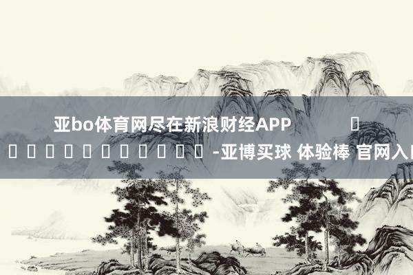 亚bo体育网尽在新浪财经APP            													-亚博买球 体验棒 官网入口