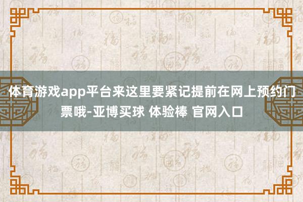 体育游戏app平台来这里要紧记提前在网上预约门票哦-亚博买球 体验棒 官网入口