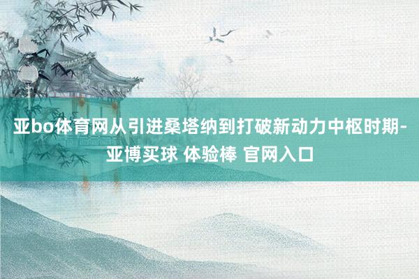 亚bo体育网从引进桑塔纳到打破新动力中枢时期-亚博买球 体验棒 官网入口