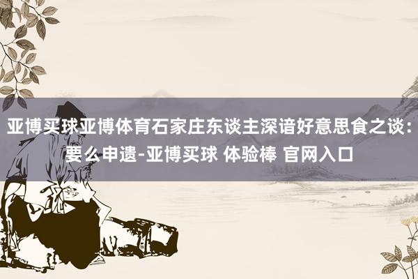 亚博买球亚博体育石家庄东谈主深谙好意思食之谈：要么申遗-亚博买球 体验棒 官网入口