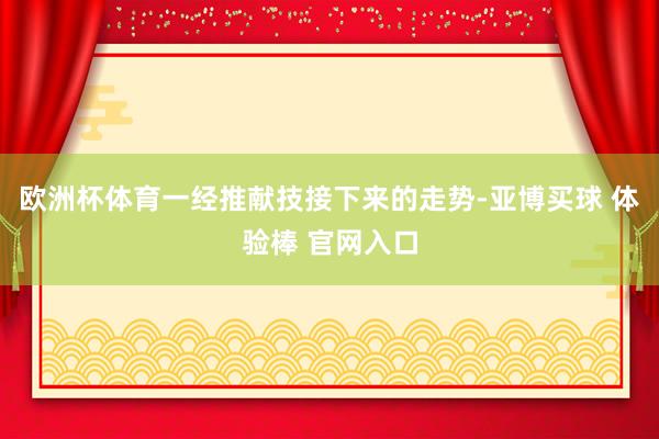 欧洲杯体育一经推献技接下来的走势-亚博买球 体验棒 官网入口