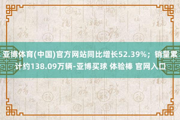 亚博体育(中国)官方网站同比增长52.39%；销量累计约138.09万辆-亚博买球 体验棒 官网入口