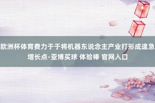 欧洲杯体育费力于于将机器东说念主产业打形成遑急增长点-亚博买球 体验棒 官网入口