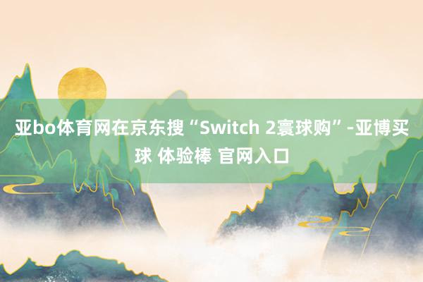 亚bo体育网在京东搜“Switch 2寰球购”-亚博买球 体验棒 官网入口