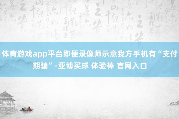 体育游戏app平台即便录像师示意我方手机有“支付期骗”-亚博买球 体验棒 官网入口