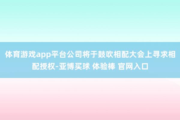 体育游戏app平台公司将于鼓吹相配大会上寻求相配授权-亚博买球 体验棒 官网入口