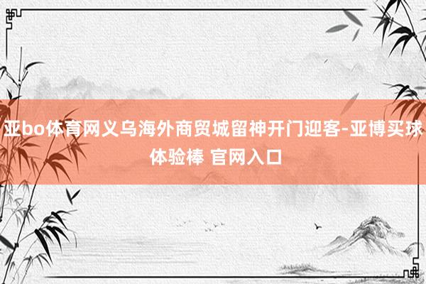 亚bo体育网义乌海外商贸城留神开门迎客-亚博买球 体验棒 官网入口