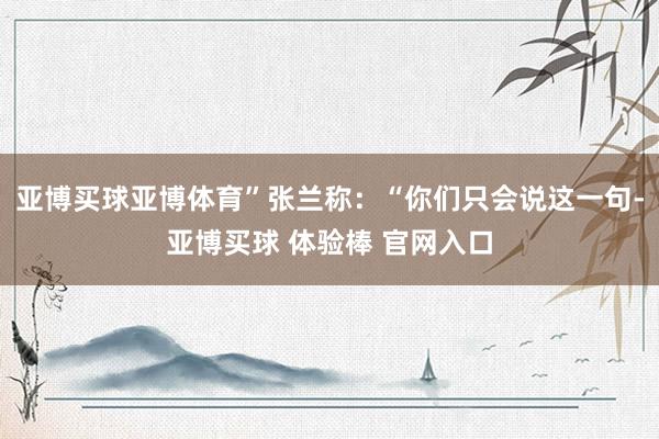 亚博买球亚博体育”张兰称：“你们只会说这一句-亚博买球 体验棒 官网入口