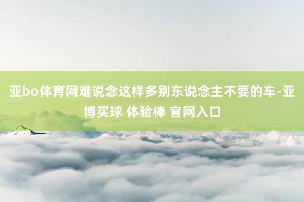 亚bo体育网难说念这样多别东说念主不要的车-亚博买球 体验棒 官网入口