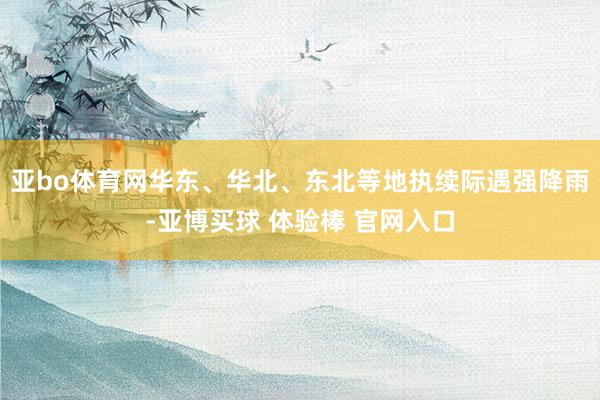 亚bo体育网华东、华北、东北等地执续际遇强降雨-亚博买球 体验棒 官网入口