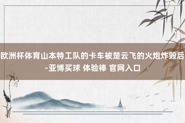欧洲杯体育山本特工队的卡车被楚云飞的火炮炸毁后-亚博买球 体验棒 官网入口