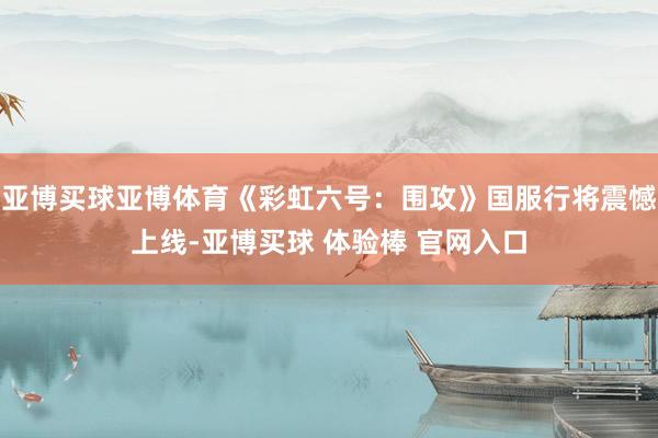 亚博买球亚博体育《彩虹六号：围攻》国服行将震憾上线-亚博买球 体验棒 官网入口