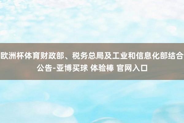 欧洲杯体育财政部、税务总局及工业和信息化部结合公告-亚博买球 体验棒 官网入口