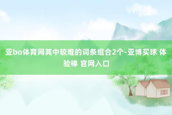 亚bo体育网其中较难的词条组合2个-亚博买球 体验棒 官网入口
