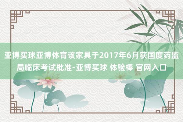 亚博买球亚博体育该家具于2017年6月获国度药监局临床考试批准-亚博买球 体验棒 官网入口