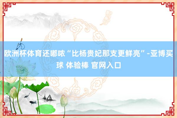 欧洲杯体育还嘟哝“比杨贵妃那支更鲜亮”-亚博买球 体验棒 官网入口