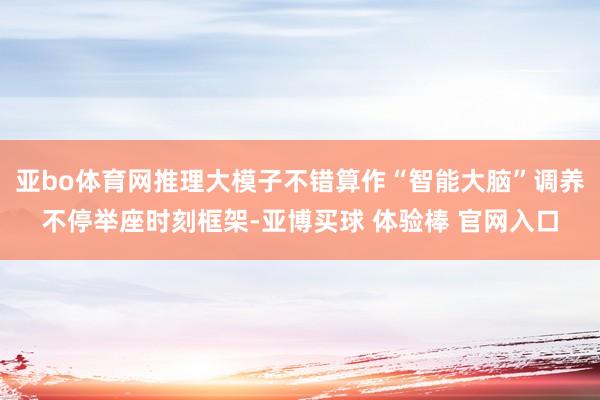 亚bo体育网推理大模子不错算作“智能大脑”调养不停举座时刻框架-亚博买球 体验棒 官网入口