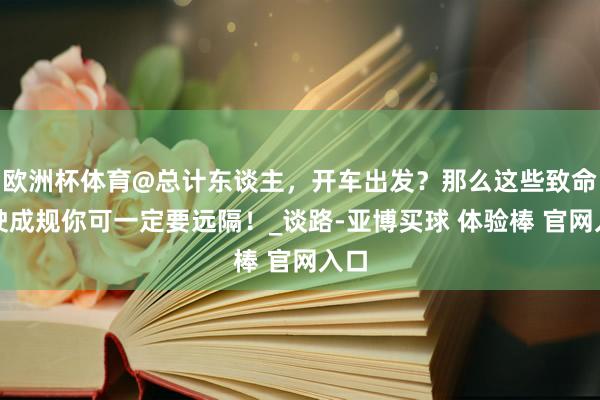 欧洲杯体育@总计东谈主，开车出发？那么这些致命驾驶成规你可一定要远隔！_谈路-亚博买球 体验棒 官网入口