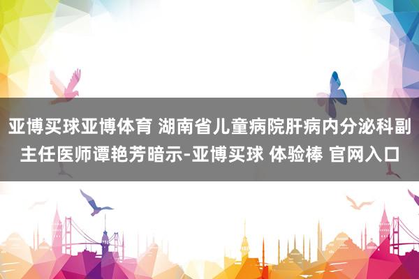 亚博买球亚博体育 湖南省儿童病院肝病内分泌科副主任医师谭艳芳暗示-亚博买球 体验棒 官网入口