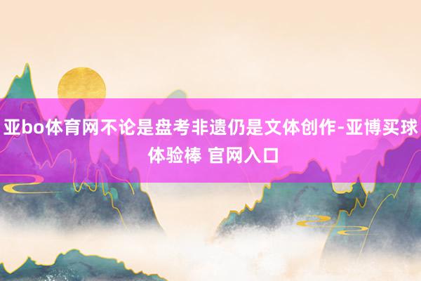 亚bo体育网不论是盘考非遗仍是文体创作-亚博买球 体验棒 官网入口
