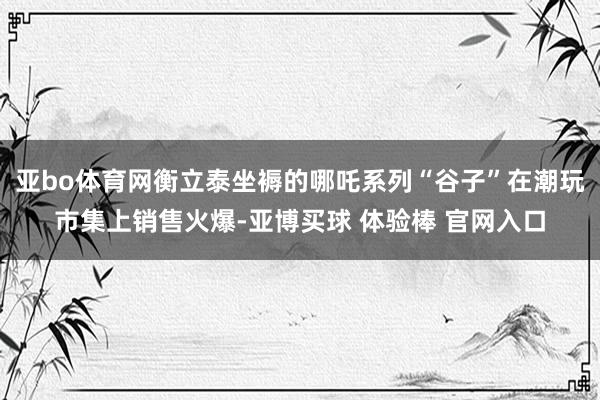 亚bo体育网衡立泰坐褥的哪吒系列“谷子”在潮玩市集上销售火爆-亚博买球 体验棒 官网入口