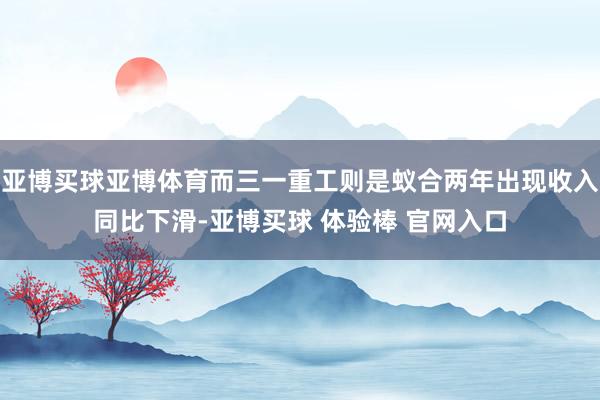 亚博买球亚博体育而三一重工则是蚁合两年出现收入同比下滑-亚博买球 体验棒 官网入口