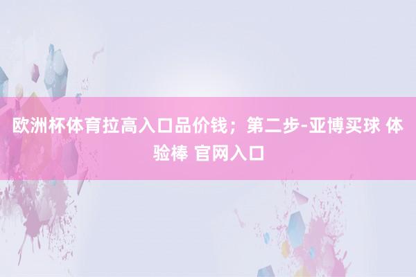 欧洲杯体育拉高入口品价钱；第二步-亚博买球 体验棒 官网入口