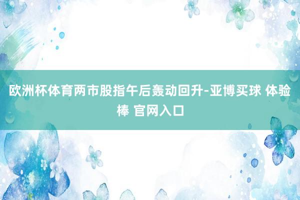 欧洲杯体育两市股指午后轰动回升-亚博买球 体验棒 官网入口