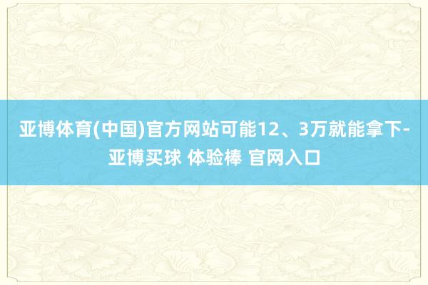 亚博体育(中国)官方网站可能12、3万就能拿下-亚博买球 体验棒 官网入口
