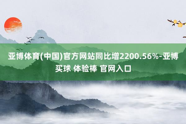 亚博体育(中国)官方网站同比增2200.56%-亚博买球 体验棒 官网入口