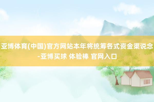 亚博体育(中国)官方网站本年将统筹各式资金渠说念-亚博买球 体验棒 官网入口