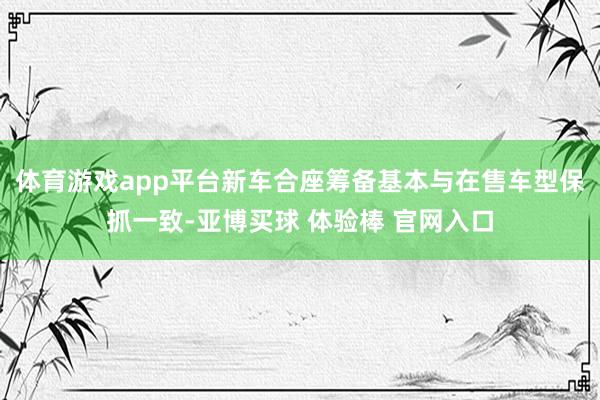体育游戏app平台新车合座筹备基本与在售车型保抓一致-亚博买球 体验棒 官网入口