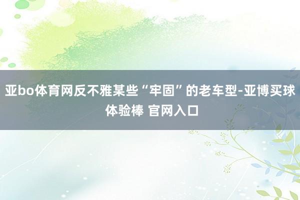 亚bo体育网反不雅某些“牢固”的老车型-亚博买球 体验棒 官网入口