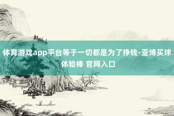 体育游戏app平台等于一切都是为了挣钱-亚博买球 体验棒 官网入口