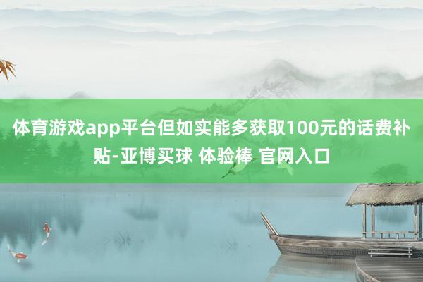 体育游戏app平台但如实能多获取100元的话费补贴-亚博买球 体验棒 官网入口