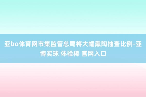亚bo体育网市集监管总局将大幅熏陶抽查比例-亚博买球 体验棒 官网入口